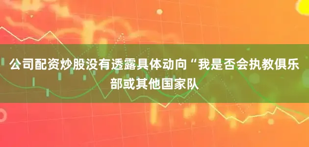 公司配资炒股没有透露具体动向“我是否会执教俱乐部或其他国家队