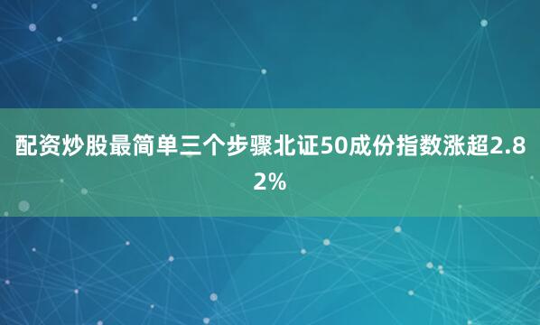 配资炒股最简单三个步骤北证50成份指数涨超2.82%