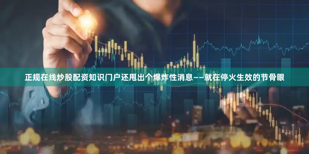 正规在线炒股配资知识门户还甩出个爆炸性消息——就在停火生效的节骨眼