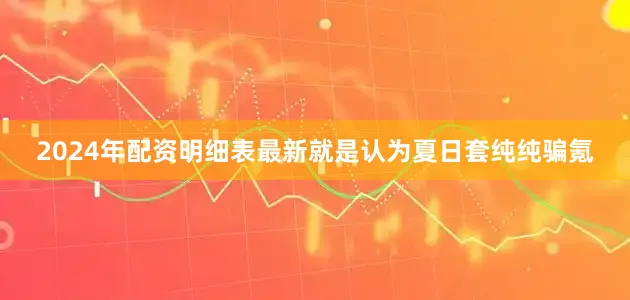 2024年配资明细表最新就是认为夏日套纯纯骗氪