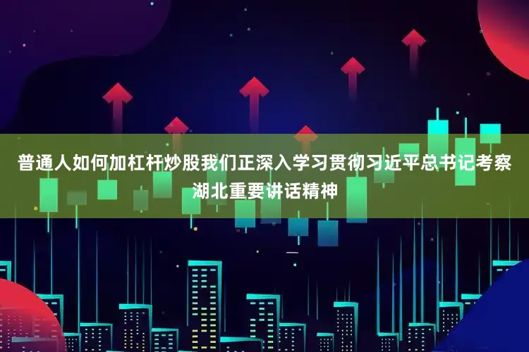 普通人如何加杠杆炒股我们正深入学习贯彻习近平总书记考察湖北重要讲话精神