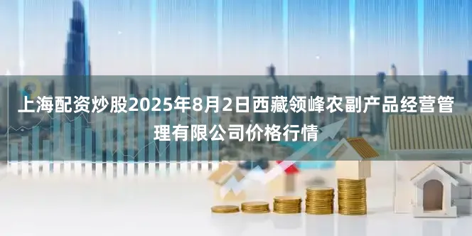 上海配资炒股2025年8月2日西藏领峰农副产品经营管理有限公司价格行情