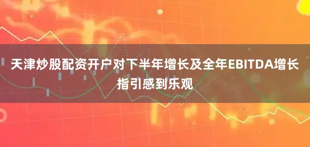 天津炒股配资开户对下半年增长及全年EBITDA增长指引感到乐观