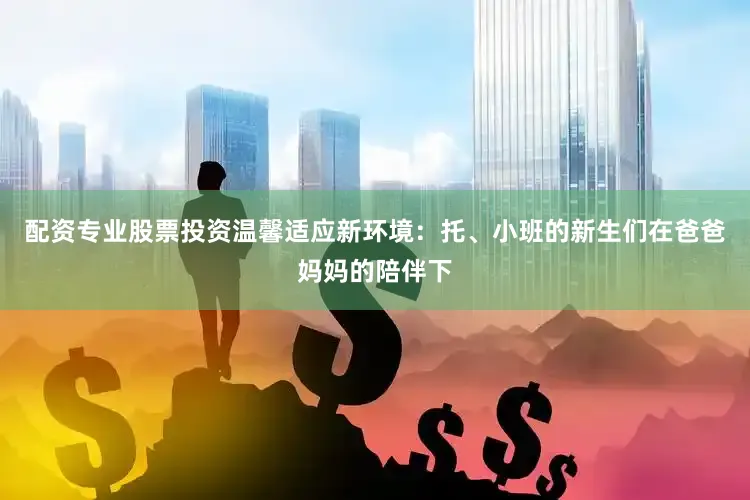 配资专业股票投资温馨适应新环境：托、小班的新生们在爸爸妈妈的陪伴下