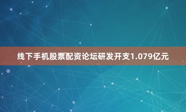线下手机股票配资论坛研发开支1.079亿元