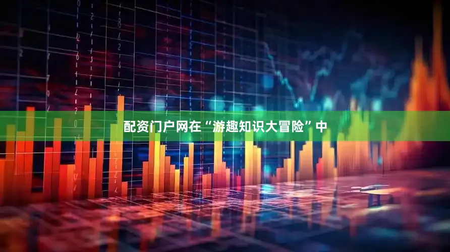 配资门户网在“游趣知识大冒险”中