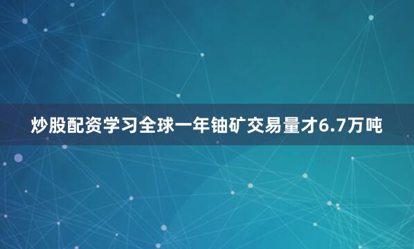 炒股配资学习全球一年铀矿交易量才6.7万吨