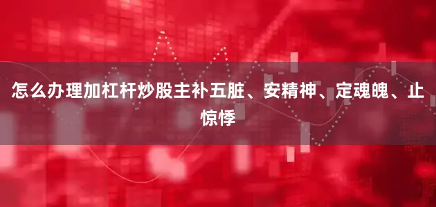 怎么办理加杠杆炒股主补五脏、安精神、定魂魄、止惊悸