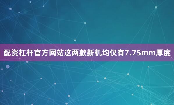 配资杠杆官方网站这两款新机均仅有7.75mm厚度