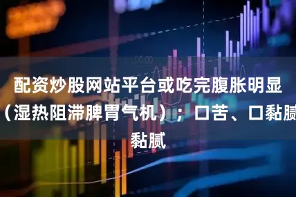 配资炒股网站平台或吃完腹胀明显（湿热阻滞脾胃气机）；口苦、口黏腻