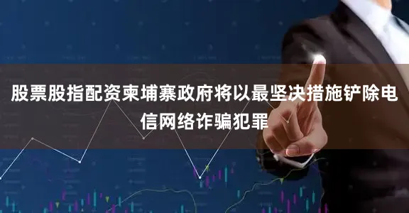 股票股指配资柬埔寨政府将以最坚决措施铲除电信网络诈骗犯罪