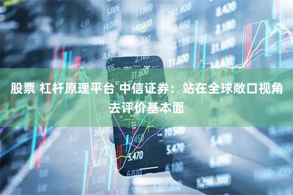 股票 杠杆原理平台 中信证券：站在全球敞口视角去评价基本面