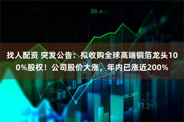 找人配资 突发公告：拟收购全球高端铜箔龙头100%股权！公司股价大涨，年内已涨近200%
