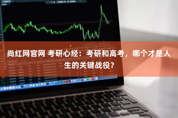 尚红网官网 考研心经：考研和高考，哪个才是人生的关键战役？