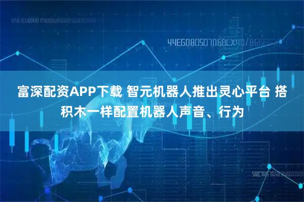 富深配资APP下载 智元机器人推出灵心平台 搭积木一样配置机器人声音、行为