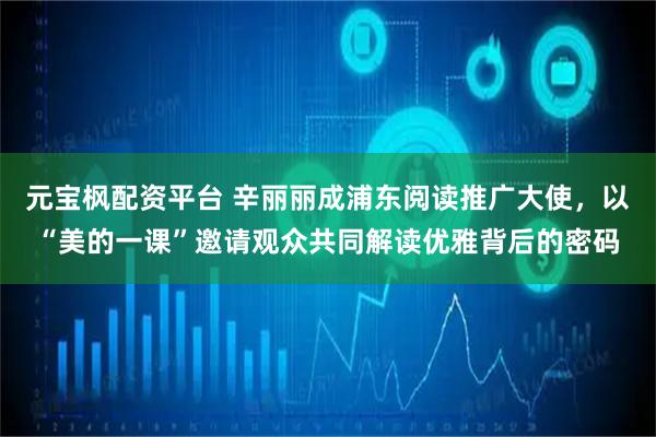元宝枫配资平台 辛丽丽成浦东阅读推广大使，以“美的一课”邀请观众共同解读优雅背后的密码