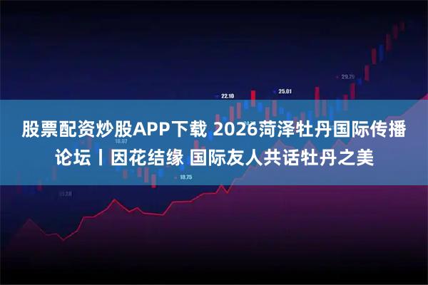 股票配资炒股APP下载 2026菏泽牡丹国际传播论坛丨因花结缘 国际友人共话牡丹之美