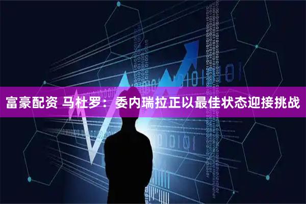 富豪配资 马杜罗：委内瑞拉正以最佳状态迎接挑战