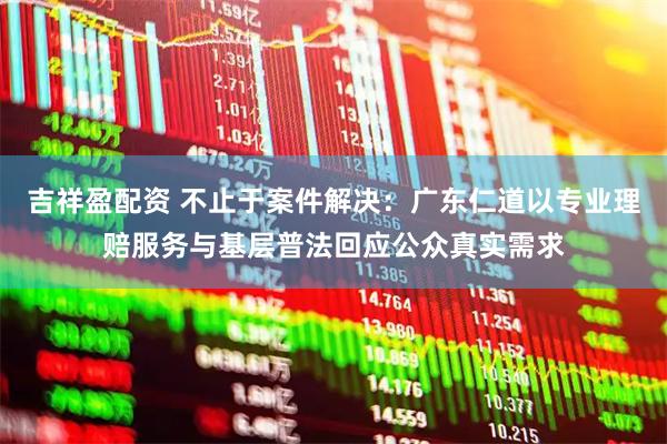吉祥盈配资 不止于案件解决：广东仁道以专业理赔服务与基层普法回应公众真实需求
