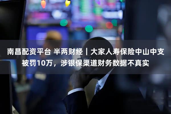 南昌配资平台 半两财经｜大家人寿保险中山中支被罚10万，涉银保渠道财务数据不真实