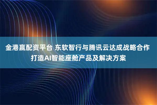 金港赢配资平台 东软智行与腾讯云达成战略合作 打造AI智能座舱产品及解决方案