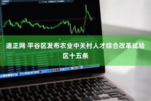 道正网 平谷区发布农业中关村人才综合改革试验区十五条