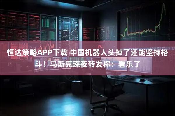 恒达策略APP下载 中国机器人头掉了还能坚持格斗！马斯克深夜转发称：看乐了