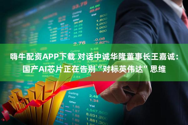 嗨牛配资APP下载 对话中诚华隆董事长王嘉诚：国产AI芯片正在告别“对标英伟达”思维