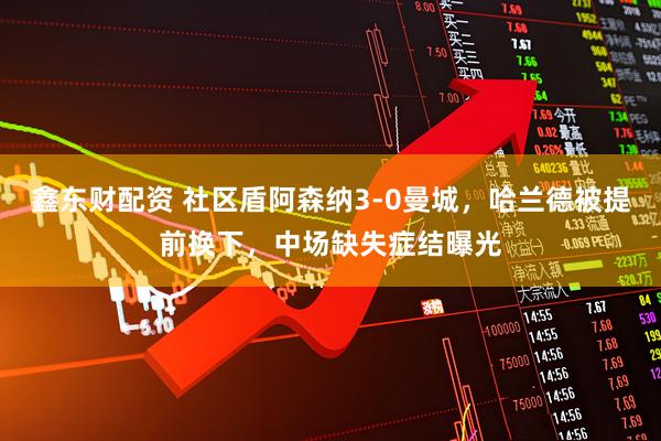 鑫东财配资 社区盾阿森纳3-0曼城，哈兰德被提前换下，中场缺失症结曝光