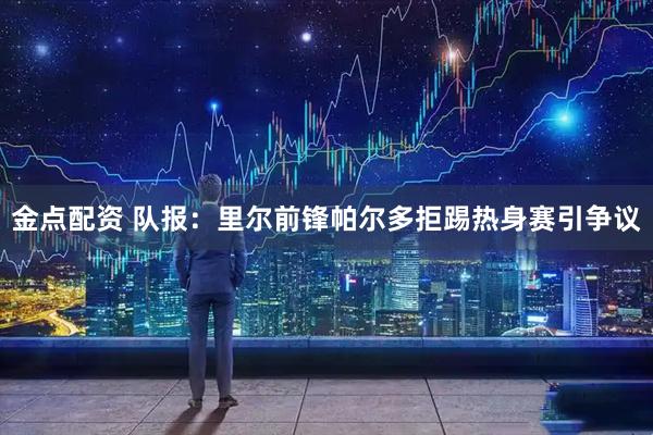 金点配资 队报：里尔前锋帕尔多拒踢热身赛引争议